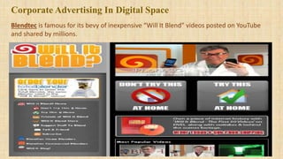 Blendtec is famous for its bevy of inexpensive “Will It Blend” videos posted on YouTube
and shared by millions.
Corporate Advertising In Digital Space
 
