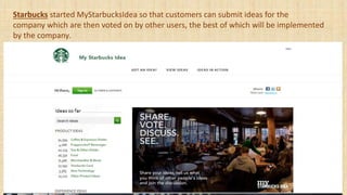 Starbucks started MyStarbucksIdea so that customers can submit ideas for the
company which are then voted on by other users, the best of which will be implemented
by the company.
 