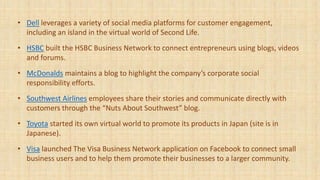 • Dell leverages a variety of social media platforms for customer engagement,
including an island in the virtual world of Second Life.
• HSBC built the HSBC Business Network to connect entrepreneurs using blogs, videos
and forums.
• McDonalds maintains a blog to highlight the company’s corporate social
responsibility efforts.
• Southwest Airlines employees share their stories and communicate directly with
customers through the “Nuts About Southwest” blog.
• Toyota started its own virtual world to promote its products in Japan (site is in
Japanese).
• Visa launched The Visa Business Network application on Facebook to connect small
business users and to help them promote their businesses to a larger community.
 