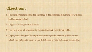 Objectives :
1. To create awareness about the existence of the company & purpose for which is
had been established.
2. To give it a recognizable identity.
3. To give a sense of belonging to the employees & the internal public.
4. To project an image of the organization amongst the external publics as one,
which was helping to ensure a fair distribution of vital but scarce commodity.
 