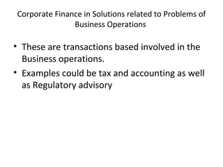 Corporate Finance in Solutions related to Problems of
Business Operations
• These are transactions based involved in the
Business operations.
• Examples could be tax and accounting as well
as Regulatory advisory
 