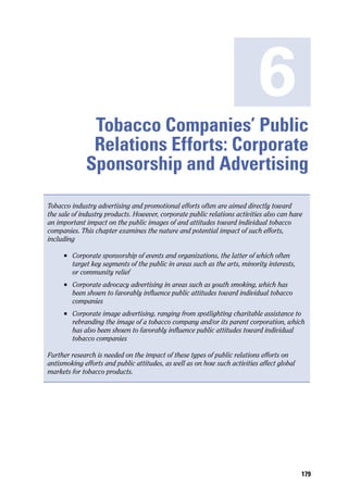 6
               Tobacco Companies’ Public
               Relations Efforts: Corporate
              Sponsorship and Advertising
Tobacco industry advertising and promotional efforts often are aimed directly toward
the sale of industry products. However, corporate public relations activities also can have
an important impact on the public images of and attitudes toward individual tobacco
companies. This chapter examines the nature and potential impact of such efforts,
including

     n	   Corporate sponsorship of events and organizations, the latter of which often
          target key segments of the public in areas such as the arts, minority interests,
          or community relief
     n	   Corporate advocacy advertising in areas such as youth smoking, which has
          been shown to favorably influence public attitudes toward individual tobacco
          companies
     n	   Corporate image advertising, ranging from spotlighting charitable assistance to
          rebranding the image of a tobacco company and/or its parent corporation, which
          has also been shown to favorably influence public attitudes toward individual
          tobacco companies

Further research is needed on the impact of these types of public relations efforts on
antismoking efforts and public attitudes, as well as on how such activities affect global
markets for tobacco products.




                                                                                             179
 