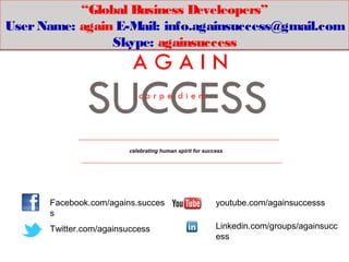 “Global Business Develeopers”
User Name: again E-Mail: info.againsuccess@gmail.com
                Skype: againsuccess




                         celebrating human spirit for success




      Facebook.com/agains.succes                          youtube.com/againsuccesss
      s
      Twitter.com/againsuccess                            Linkedin.com/groups/againsucc
                                                          ess
 