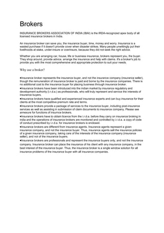 Brokers
INSURANCE BROKERS ASSOCIATION OF INDIA (IBAI) is the IRDA-recognized apex body of all
licensed insurance brokers in India.

An insurance broker can save you, the insurance buyer, time, money and worry. Insurance is a
wasted purchase if it doesn't provide cover when disaster strikes. Many people unwittingly put their
livelihoods at stake, under-insure or overinsure, because they did not seek the right advice.

Whether you are arranging car, house, life or business insurance, brokers represent you, the buyer.
They shop around, provide advice, arrange the insurance and help with claims. It's a broker's job to
provide you with the most comprehensive and appropriate protection to suit your needs.

Why use a broker?

  Insurance broker represents the insurance buyer, and not the insurance company (insurance seller),
though the remuneration of insurance broker is paid and borne by the insurance companies. There is
no additional cost to the insurance buyer for placing business through insurance broker.
  Insurance brokers have been introduced into the indian market by insurance regulatory and
development authority (i.r.d.a.) as professionals, who will truly represent and service the interests of
insurance buyers.
  Insurance brokers have qualified and experienced insurance experts and can buy insurance for their
clients at the most competitive premium rate and terms.
  Insurance brokers provide a package of services to the insurance buyer, including post-insurance
services as well as assisting in submission of claim documents to insurance company. Please see
annexure for functions of insurnce brokers.
  Insurance brokers have to obtain licence from the i.r.d.a. before they carry on insurance broking in
india and the operations of insurance brokers are monitored and controlled by i.r.d.a. a copy of code
of conduct prescribed by i.r.d.a. for insurance brokers is enclosed.
  Insurance brokers are different from insurance agents. Insurance agents represent a given
insurance company, and not the insurance buyer. Thus, insurance agents sell the insurance policies
of a given insurance company, taking care of the interests of the insurance company (insurance
seller), and not of the insurance buyers.
  Insurance brokers are professionals and represent the insurance buyers only, and not the insurance
company. Insurance broker can place the insurance of his client with any insurance company, in the
best interest of the insurance buyer. Thus, the insurance broker is a single window solution for all
insurance problems of the insurance buyer with all insurance companies.
 