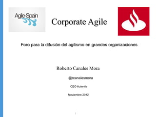 Corporate Agile

Foro para la difusión del agilismo en grandes organizaciones




                  Roberto Canales Mora
                        @rcanalesmora

                         CEO Autentia

                        Noviembre 2012




                            1
 