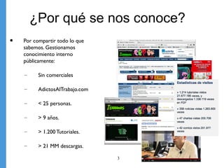 ¿Por qué se nos conoce?
•   Por compartir todo lo que
    sabemos. Gestionamos
    conocimiento interno
    públicamente:

    –     Sin comerciales

    –     AdictosAlTrabajo.com

    –     < 25 personas.

    –     > 9 años.

    –     > 1.200 Tutoriales.

    –     > 21 MM descargas.

                                 3   3
 