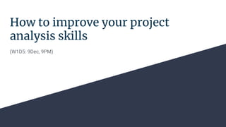 How to improve your project
analysis skills
(W1D5: 9Dec, 9PM)
 