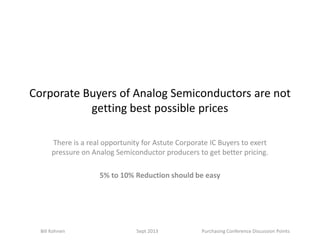 Corporate Buyers of Analog Semiconductors are not
getting best possible prices
There is a real opportunity for Astute Corporate IC Buyers to exert
pressure on Analog Semiconductor producers to get better pricing.
5% to 10% Reduction should be easy
Bill Kohnen Sept 2013 Purchasing Conference Discussion Points
 
