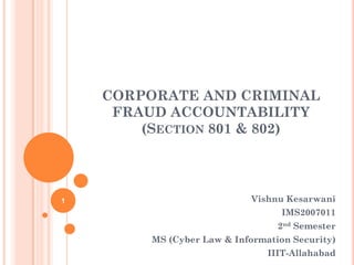 CORPORATE AND CRIMINAL
     FRAUD ACCOUNTABILITY
        (SECTION 801 & 802)




1                            Vishnu Kesarwani
                                   IMS2007011
                                  2nd Semester
         MS (Cyber Law & Information Security)
                                IIIT-Allahabad
 