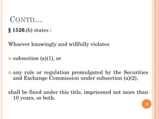 CONTD…
§ 1520.(b) states :

Whoever knowingly and willfully violates

   subsection (a)(1), or

   any rule or regulation promulgated by the Securities
    and Exchange Commission under subsection (a)(2),

shall be fined under this title, imprisoned not more than
  10 years, or both.
                                                       10
 