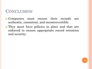 CONCLUSION
 Companies must ensure their records are
  authentic, consistent, and incontrovertible.
 They must have policies in place and that are
  enforced to ensure appropriate record retention
  and security.




                                                    13
 