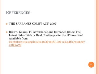 REFERENCES

   THE SARBANES OXLEY ACT, 2002

   Brown, Kaarst, IT Governance and Sarbanes-Oxley: The
    Latest Sales Pitch or Real Challenges for the IT Function?
    Available from
    ieeexplore.ieee.org/iel5/9518/30166/01385722.pdf?arnumber
    =1385722




                                                                 14
 