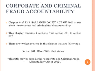 CORPORATE AND CRIMINAL
FRAUD ACCOUNTABILITY

   Chapter 8 of THE SARBANES OXLEY ACT OF 2002 states
    about the corporate and criminal fraud accountability.


   This chapter contains 7 sections from section 801 to section
    807.


   There are two key sections in this chapter that are following :


                Section 801 : Short Title that states :


    “This title may be cited as the ‘‘Corporate and Criminal Fraud
                       Accountability Act of 2002’’.                  2
 