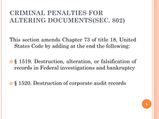 CRIMINAL PENALTIES FOR
ALTERING DOCUMENTS(SEC. 802)


This section amends Chapter 73 of title 18, United
 States Code by adding at the end the following:

   § 1519. Destruction, alteration, or falsification of
    records in Federal investigations and bankruptcy

   § 1520. Destruction of corporate audit records


                                                           3
 