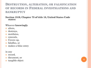 DESTRUCTION, ALTERATION, OR FALSIFICATION
OF RECORDS IN FEDERAL INVESTIGATIONS AND
BANKRUPTCY

Section 1519, Chapter 73 of title 18, United States Code
  states:

Whoever knowingly
 alters,
 destroys,
 mutilates,
 conceals,
 Covers up,
 falsifies, or
 makes a false entry


in any
 record,
 document, or
                                                           4
 tangible object
 