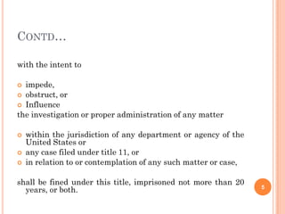 CONTD…

with the intent to

 impede,
 obstruct, or
 Influence
the investigation or proper administration of any matter

   within the jurisdiction of any department or agency of the
    United States or
   any case filed under title 11, or
   in relation to or contemplation of any such matter or case,

shall be fined under this title, imprisoned not more than 20
  years, or both.                                                 5
 