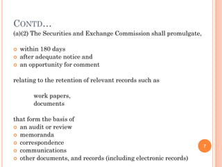 CONTD…
(a)(2) The Securities and Exchange Commission shall promulgate,

   within 180 days
   after adequate notice and
   an opportunity for comment

relating to the retention of relevant records such as

        work papers,
        documents

that form the basis of
 an audit or review
 memoranda
 correspondence
                                                                  7
 communications
 other documents, and records (including electronic records)
 