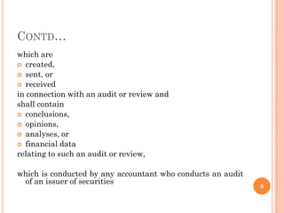 CONTD…
which are
 created,
 sent, or
 received
in connection with an audit or review and
shall contain
 conclusions,
 opinions,
 analyses, or
 financial data
relating to such an audit or review,

which is conducted by any accountant who conducts an audit
 of an issuer of securities
                                                             8
 