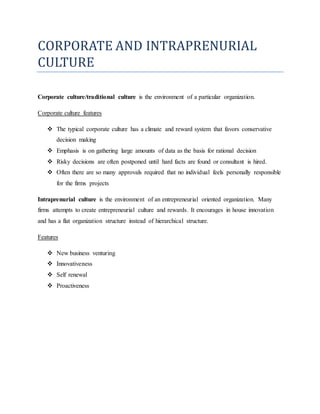 CORPORATE AND INTRAPRENURIAL
CULTURE
Corporate culture/traditional culture is the environment of a particular organization.
Corporate culture features
 The typical corporate culture has a climate and reward system that favors conservative
decision making
 Emphasis is on gathering large amounts of data as the basis for rational decision
 Risky decisions are often postponed until hard facts are found or consultant is hired.
 Often there are so many approvals required that no individual feels personally responsible
for the firms projects
Intraprenurial culture is the environment of an entrepreneurial oriented organization. Many
firms attempts to create entrepreneurial culture and rewards. It encourages in house innovation
and has a flat organization structure instead of hierarchical structure.
Features
 New business venturing
 Innovativeness
 Self renewal
 Proactiveness
 