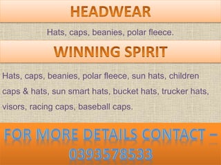 Hats, caps, beanies, polar fleece.
Hats, caps, beanies, polar fleece, sun hats, children
caps & hats, sun smart hats, bucket hats, trucker hats,
visors, racing caps, baseball caps.
 