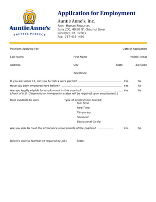 Application for Employment
                                    Auntie Anne’s, Inc.
                                    Attn: Human Resources
                                    Suite 200, 48-50 W. Chestnut Street
                                    Lancaster, PA 17603
                                    Fax: 717-435-1436


Positions Applying For:                                                           Date of Application
cashier/food concessions                                                     9/18/12
Last Name                                       First Name                                  Middle Initial
Stewart                                         Elizabeth
Address                                         City                         State              Zip Code
970 north blvd                                  alpha                        nj            08865
                                                Telephone


If you are under 18, can you furnish a work permit? ……………………………………………………… Yes                     No
Have you been employed here before? …………………………………………………………………………… Yes                              No
Are you legally eligible for employment in this country? ………………………………………………… Yes                   No
(Proof of U.S. Citizenship or immigration status will be required upon employment.)

Date available to work                    Type of employment desired:
                                                   Full-Time
Immediate
                                                   Part-Time
                                                   Temporary
                                                   Seasonal
                                                   Educational Co-Op

Are you able to meet the attendance requirements of the position? ………………….           Yes           No




Driver’s License Number (if required by job)       State
 