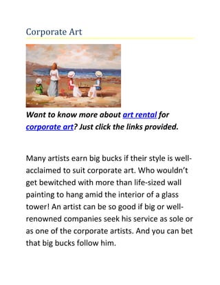 Corporate Art




Want to know more about art rental for
corporate art? Just click the links provided.


Many artists earn big bucks if their style is well-
acclaimed to suit corporate art. Who wouldn’t
get bewitched with more than life-sized wall
painting to hang amid the interior of a glass
tower! An artist can be so good if big or well-
renowned companies seek his service as sole or
as one of the corporate artists. And you can bet
that big bucks follow him.
 
