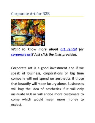 Corporate Art for B2B




Want to know more about art rental for
corporate art? Just click the links provided.


Corporate art is a good investment and if we
speak of business, corporations or big time
company will not spend on aesthetics if those
that beautify will mean luxury alone. Businesses
will buy the idea of aesthetics if it will only
insinuate ROI or will entice more customers to
come which would mean more money to
expect.
 