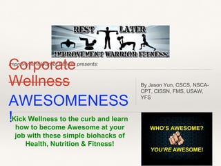 ICmproovemrepnt Woarrrioar Fittneess presents: 
Wellness 
AWESOMENESS 
! 
By Jason Yun, CSCS, NSCA-CPT, 
CISSN, FMS, USAW, 
YFS 
Kick Wellness to the curb and learn 
how to become Awesome at your 
job with these simple biohacks of 
Health, Nutrition & Fitness! 
 