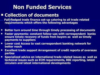 Non Funded Services <ul><li>Collection of documents </li></ul><ul><li>Full-fledged trade finance set-up catering to all tr...