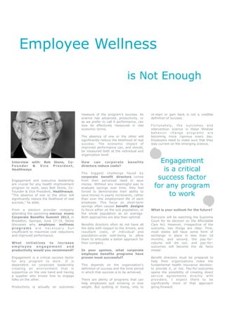 Employee Wellness

                                                                             is Not Enough


                                              measure of the program’s success. As          re-start or gain back is not a credible
                                              science has advanced, productivity, or        definition of success.
                                              as we prefer to call it performance, can
                                              now be effectively measured in real           Fortunately, the outcomes and
                                              economic terms.                               intervention science in these lifestyle
                                                                                            behavior change programs are
                                              The absence of one or the other will          becoming more rigorous every day.
                                              significantly reduce the likelihood of real   Employers need to make sure that they
                                              success. The economic impact of               stay current on the emerging science.
                                              improved performance can, and should,
                                              be measured both at the individual and
                                              organization level.

Interview with: Bob Stone, Co-                How can       corporate         benefits          Engagement
Founder    &   Vice President,                directors reduce costs?
Healthways
                                              The biggest challenge faced by
                                                                                                 is a critical
Engagement and executive leadership
                                              corporate benefit directors comes
                                              from their perceived need to save
                                                                                               success factor
are crucial for any health improvement
program to work, says Bob Stone, Co-
                                              money. Without any meaningful way to
                                              evaluate savings over time, they feel           for any program
                                                                                                   to work
Founder & Vice President, Healthways.         forced to demonstrate their ability to
“The absence of one or the other will         save money in yearly increments, rather
significantly reduce the likelihood of real   than over the employment life of each
success,” he adds.                            employee. This focus on short-term
                                              savings often causes benefit designs
From a solution provider company              to focus either on the sick population, or    What is your outlook for the future?
attending the upcoming marcus evans           the whole population as an average.
Corporate Benefits Summit 2012, in            Both approaches are less than optimal.        Everyone will be watching the Supreme
Braselton, Georgia, June 17-19, Stone                                                       Court for its decision on the Affordable
discusses why employee wellness               Benefits directors often do not have all      Care Act. However, irrespective of the
programs are necessary but                    the data with respect to the drivers, and     outcome, two things are clear. First,
insufficient to maximize cost reductions      resultant costs, of individual and            most states will have some form of
and improved performance.                     population-wide well-being to allow           exchange in place in less than 18
                                              them to articulate a better approach for      months, and second, the pay-for-
What initiatives to increase                  their company.                                volume will die out, and pay-for-
employee      engagement     and                                                            outcomes will become the de facto
productivity would you recommend?             In your opinion, what corporate               model.
                                              employee benefits programs have
Engagement is a critical success factor       proven most successful?                       Benefit directors must be prepared to
for any program to work. It is                                                              help their organizations make the
dependent on corporate leadership             This depends on the organization’s            fundamental health insurance decision:
creating an environment that is               definition of success and the time period     to provide it, or not. Pay-for-outcomes
supportive on the one hand and having         in which that success is to be achieved.      opens the possibility of creating direct
a supplier who knows how to engage                                                          service agreements directly with
folks on the other.                           There are plenty of programs that can         providers. I expect there to be
                                              help employees quit smoking or lose           significantly more of that approach
Productivity is actually an outcomes          weight. But quitting or losing, only to       going forward.
 