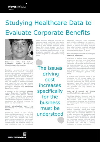 Studying Healthcare Data to
Evaluate Corporate Benefits
                                             when designing effective programs to       Effectively managing costs increases
                                             minimum rising healthcare costs. Once      also includes evaluation of contracts,
                                             these are understood, employers can        service delivery and performance
                                             focus on what specific programs might      metrics of vendors to ensure that the
                                             have the most impact on their              best value is being received. Vendors
                                             population. Combining that information     that are not showing measurable
                                             with data about health conditions of the   outcomes should go out to re-bid.
                                             employee population can help create
                                             specific programs to help address rising   How can improvements in employee
                                             costs.                                     health be measured?

                                                                                        Evaluation of medical claims, employee
                                                                                        productivity and lost time data, along
Interview  with:   Jodi Fuller,                                                         with the prevalence of chronic
Director,  Global     Benefits,                                                         conditions, can provide an indication of
MeadWestvaco Corporation                                                                the potential costs that can be targeted


                                             The issues
                                                                                        for improvement. Sponsoring studies
                                                                                        related to the effectiveness of programs
Employer sponsored studies and                                                          and engagement rates can provide


                                                driving
feedback from internal employee                                                         insight to employees’ general well-
surveys can measure improvements in                                                     being.
employee health and wellness, says
Jodi Fuller, Director, Global Benefits,                                                 A multiple year program needs to be


                                                  cost
MeadWestvaco Corporation. Comparing                                                     monitored on an annual basis. For
healthcare expenses from employees                                                      example, in an incentive-based activity
who are engaged in wellness programs                                                    program comparing the results of the


                                              increases
and those who are not, can provide                                                      participant’s year over year with those
insight to the effectiveness of employer                                                who are not, has the potential to show if
sponsored wellness and corporate                                                        the program has any impact on
benefits, she adds.                                                                     controlling costs.

A speaker at the upcoming marcus
evans Corporate Benefits Summit
                                             specifically                               How is a culture of health
                                                                                        established in an organization?


                                                for the
2013, in Las Vegas, Nevada, January
20-22, Fuller highlights why knowing                                                    Corporate benefits directors need to
the population specific health drivers for                                              understand what motivates their
cost increases will assist corporations in                                              employees and what specific


                                               business
developing an effective strategy to                                                     communication strategy and programs
tackle and decrease them.                                                               are necessary to maintain engagement
                                                                                        over time.


                                               must be
What   strategies  can   you
recommend to lower healthcare                                                           Programs should be designed to meet
costs?                                                                                  specific employee needs and often
                                                                                        require senior management support to


                                             understood
Healthcare reform is also forcing                                                       really make a sustainable difference. It
corporate benefits directors to not only                                                is very important that employees can
design employee medical programs, but                                                   take personal accountability for making
they must also monitor the daily                                                        changes if this is to become a part of
governmental changes that may impact                                                    the corporate culture. Offering lower
their strategies and increase their costs.                                              premiums for participation in wellness
Understanding the financial impact of                                                   activities can also be a strong
new regulations must be considered                                                      motivation to increase participation.
 