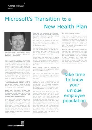 Microsoft’s Transition to a
New Health Plan
How did you approach this change?
What mistakes do most Corporate
Benefits directors make when
planning such a transition?
My team and I approached this with
great sensitivity and regard for
employees’ understandable attachment
to the former plan.

Interview with: Fred Thiele, Senior
Director of Global Benefits,
Microsoft Corporation
With healthcare reforms underway,
many Corporate Benefits directors are
contemplating how their organization’s
health plan design should be adjusted. A
common mistake they make, according
to Fred Thiele, Senior Director of Global
Benefits, Microsoft Corporation, is that
they push through profound change too
rapidly and just assume that employees
will eventually fall in line. This approach
is especially risky in competitive
industries where the top firms are all
vying for the same talent, he adds.
A speaker at the marcus evans
Corporate Benefits Summit 2014, in
Las Vegas, Nevada, January 26-28,
Thiele discusses Microsoft’s smooth
transition to a new health plan.
Why did Microsoft make the
decision to transition to a highdeductible health plan with health
savings accounts, despite the
popularity of its health plan?
While our former US health plan design
was generally popular, it was also
inefficient and did not provide any
opportunity for long-term savings.
Quantitative analysis based on our
employee demographics showed that
the fully-paid plan design resulted in
overconsumption of health care in
certain places without correspondingly
better outcomes.

Conscientious communications and
change management were hugely
important, as many considered the
health plan to be a key component of
our corporate culture in the US.
One mistake that some Benefits leaders
make -- which we were determined to
avoid -- is to push through profound
change too rapidly and just assume that
employees will eventually “get it” and
fall in line.

Any final words of advice?
Take time to know your unique
employee population and how they
perceive what you have to offer in the
marketplace. It is too easy to default to
generalizations about a “typical” or
“aggregate” population, which may
cause you to miss the mark on matters
of critical importance.
Microsoft operates in a hotly competitive
industry where many of the top firms
are vying for the same sought-after
talent. Companies in other segments
face similar realities. You cannot afford
to have someone else know your
employees better than you do.
Competitive benefits programs are still
one of the most visible ways to attract,
retain and motivate your talent.

How should such a change be
communicated to employees? What
tools could be useful?
We gave our employees two years
notice of the 2013 plan migration and
kept an open dialogue with them along
the way.
Since we never underestimated the
gravity of this change, we always
approached our employee population
proactively, frankly, and within a
principles-driven framework. Our
employees expect nothing less from us.
We assured them that the new plan
would remain among the best in the
technology industry and that it would
cover them and their dependents
thoroughly, with reasonable costsharing. But we also conceded that it
would require them to think about their
health care differently, because of the
consumerism aspects that would now
come into play. To help employees with
their decision-making, we introduced
a health care cost and quality
transparency tool, in addition to an
online bill-pay tool to lessen the
administrative burden.

Take time
to know
your
unique
employee
population

 