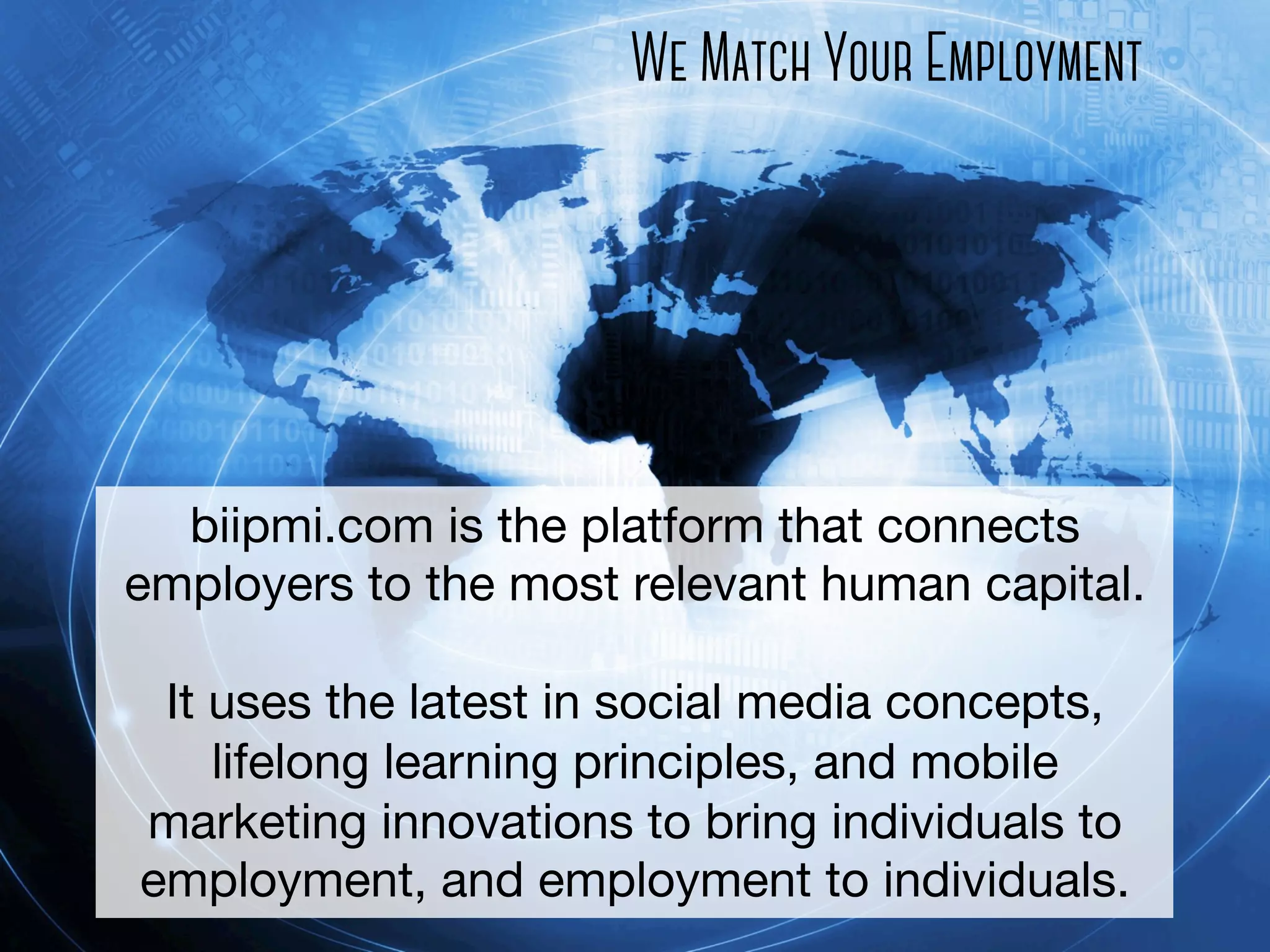 We Match Your Employment

biipmi.com is the platform that connects
employers to the most relevant human capital.

It uses the latest in social media concepts,
lifelong learning principles, and mobile
marketing innovations to bring individuals to
employment, and employment to individuals. 

 