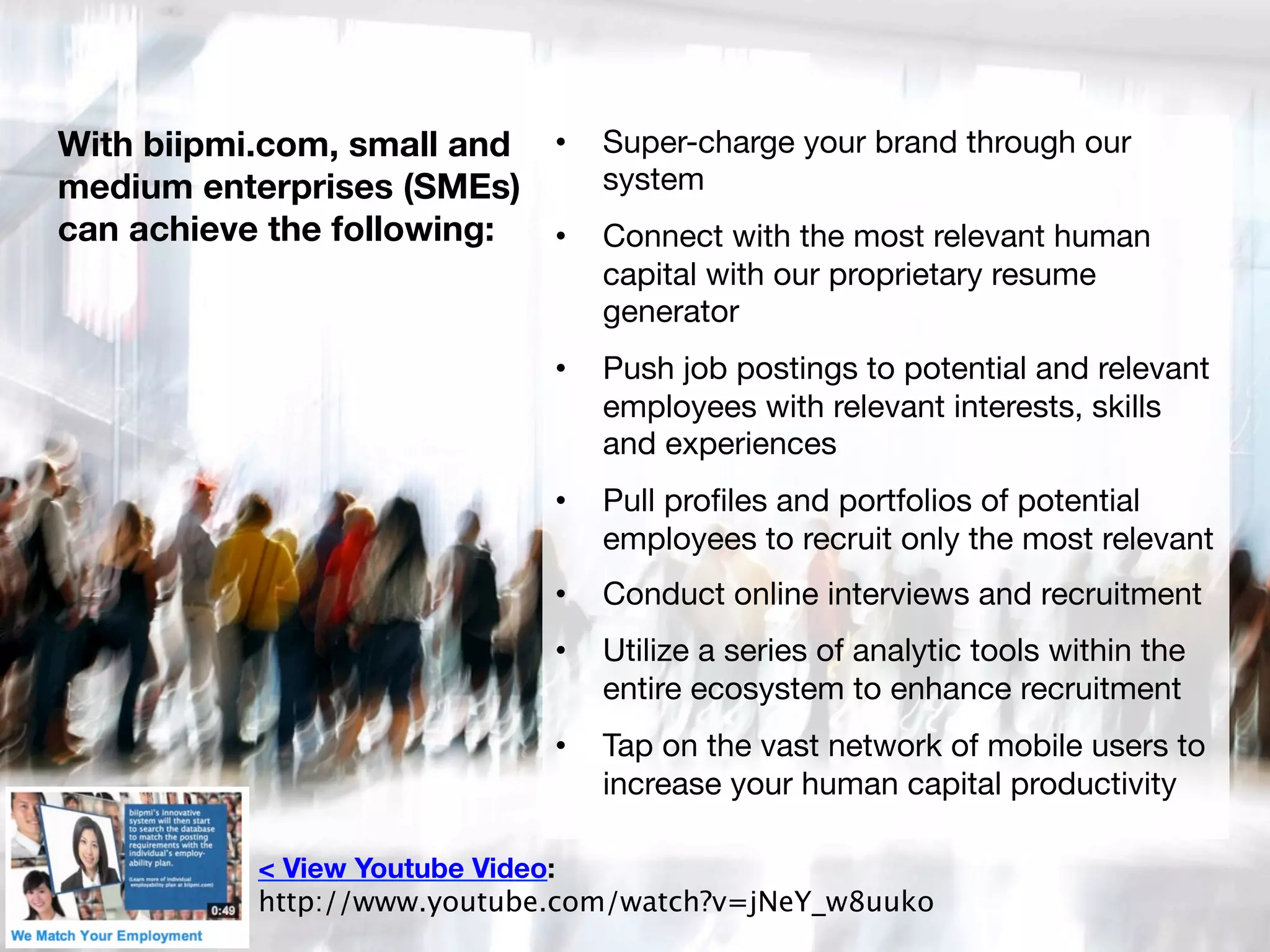 With biipmi.com, small and •  Super-charge your brand through our
system 
medium enterprises (SMEs)
can achieve the following: 
 •  Connect with the most relevant human
capital with our proprietary resume
generator 
• 

Push job postings to potential and relevant
employees with relevant interests, skills
and experiences 

• 

Pull proﬁles and portfolios of potential
employees to recruit only the most relevant

• 

Conduct online interviews and recruitment 

• 

Utilize a series of analytic tools within the
entire ecosystem to enhance recruitment 

• 

Tap on the vast network of mobile users to
increase your human capital productivity

< View Youtube Video: 
http://www.youtube.com/watch?v=jNeY_w8uuko

 
