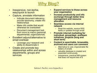 Why Blog? Inexpensive, non-techie, easy/quick to launch  Capture, annotate information Indicate document relevancy, provide taxonomy, create info relationships Make info visible that would otherwise be overlooked Document management tool, from micro to macro (personal, departmental, organizational)‏ Excellent adjunct/alternative to email overload Leverage your research and ability to disseminate it Create and promote key relationships within and across departments, groups and services Expand services to those across your organization Increase productivity and info exchange through better time management and resource allocation Seamless access via internal network Read the website, receive RSS feeds or updates through email Promote internal marketing for individual, group/dept. and/team initiatives, projects (long and short term)‏ Content is searchable, browsable, archived and users can comment Alternative to vast, impenetrable file folders of emails valuable database is created and expanded continuously Inexpensive, practical KM system that does not require lots of $ 
