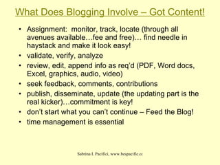 What Does Blogging Involve – Got Content! Assignment:  monitor, track, locate (through all avenues available…fee and free)… find needle in haystack and make it look easy! validate, verify, analyze review, edit, append info as req’d (PDF, Word docs, Excel, graphics, audio, video)‏ seek feedback, comments, contributions publish, disseminate, update (the updating part is the real kicker)…commitment is key! don’t start what you can’t continue – Feed the Blog! time management is essential 