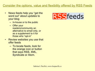 Consider the options, value and flexibility offered by RSS Feeds News feeds help you “get the word out” about updates to your blog In-house or to the public Offer your readers/community an alternative to email only, or as a supplement to it for those who “opt-in” Review websites you use that offer feeds To locate feeds, look for the orange icon or button that says RSS, XML, Syndicate or Atom. 