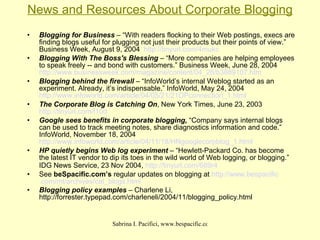 News and Resources About Corporate Blogging Blogging for Business  – “With readers flocking to their Web postings, execs are finding blogs useful for plugging not just their products but their points of view.” Business Week, August 9, 2004  http://tinyurl.com/4mukc   Blogging With The Boss's Blessing  – “More companies are helping employees to speak freely -- and bond with customers.” Business Week, June 28, 2004  http://www.businessweek.com/magazine/content/04_26/b3889107.htm   Blogging behind the firewall  – “InfoWorld’s internal Weblog started as an experiment. Already, it’s indispensable.” InfoWorld, May 24, 2004  http://www.infoworld.com/article/04/05/21/21OPconnection_1.html The Corporate Blog is Catching On , New York Times, June 23, 2003  http://tinyurl.com/f10d   Google sees benefits in corporate blogging,  “Company says internal blogs can be used to track meeting notes, share diagnostics information and code.” InfoWorld, November 18, 2004  http://www.infoworld.com/article/04/11/18/HNgooglecorpblog_1.html   HP quietly begins Web log experiment  – “Hewlett-Packard Co. has become the latest IT vendor to dip its toes in the wild world of Web logging, or blogging.” IDG News Service, 23 Nov 2004,  http://tinyurl.com/689r4   See  beSpacific.com’s  regular updates on blogging at  http://www. bespacific .com/ mt /archives/cat_ blogs .html   Blogging policy examples  – Charlene Li, http://forrester.typepad.com/charleneli/2004/11/blogging_policy.html   