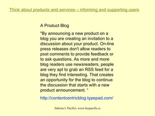 Think about products and services – informing and supporting users A Product Blog "By announcing a new product on a blog you are creating an invitation to a discussion about your product. On-line press releases don't allow readers to post comments to provide feedback or to ask questions. As more and more blog readers use newsreaders, people are very apt to grab an RSS feed for a blog they find interesting. That creates an opportunity for the blog to continue the discussion that starts with a new product announcement. “ http:// contentcentricblog . typepad .com/ 