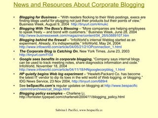 News and Resources About Corporate Blogging Blogging for Business  – “With readers flocking to their Web postings, execs are finding blogs useful for plugging not just their products but their points of view.” Business Week, August 9, 2004  http://tinyurl.com/4mukc   Blogging With The Boss's Blessing  – “More companies are helping employees to speak freely -- and bond with customers.” Business Week, June 28, 2004  http://www.businessweek.com/magazine/content/04_26/b3889107.htm   Blogging behind the firewall  – “InfoWorld’s internal Weblog started as an experiment. Already, it’s indispensable.” InfoWorld, May 24, 2004  http://www.infoworld.com/article/04/05/21/21OPconnection_1.html The Corporate Blog is Catching On , New York Times, June 23, 2003  http://tinyurl.com/f10d   Google sees benefits in corporate blogging,  “Company says internal blogs can be used to track meeting notes, share diagnostics information and code.” InfoWorld, November 18, 2004  http://www.infoworld.com/article/04/11/18/HNgooglecorpblog_1.html   HP quietly begins Web log experiment  – “Hewlett-Packard Co. has become the latest IT vendor to dip its toes in the wild world of Web logging, or blogging.” IDG News Service, 23 Nov 2004,  http://tinyurl.com/689r4   See  beSpacific.com’s  regular updates on blogging at  http://www. bespacific .com/ mt /archives/cat_ blogs .html   Blogging policy examples  – Charlene Li, http://forrester.typepad.com/charleneli/2004/11/blogging_policy.html   