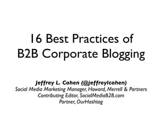 16 Best Practices of
B2B Corporate Blogging

         Jeffrey L. Cohen (@jeffreylcohen)
Social Media Marketing Manager, Howard, Merrell & Partners
          Contributing Editor, SocialMediaB2B.com
                    Partner, OurHashtag
 