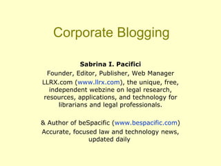 Corporate Blogging Sabrina I. Pacifici Founder, Editor, Publisher, Web Manager LLRX.com ( www.llrx.com ), the unique, free, independent webzine on legal research, resources, applications, and technology for librarians and legal professionals. & Author of beSpacific ( www.bespacific.com ) Accurate, focused law and technology news, updated daily  