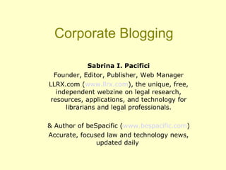 Corporate Blogging
Sabrina I. Pacifici
Founder, Editor, Publisher, Web Manager
LLRX.com (www.llrx.com), the unique, free,
independent webzine on legal research,
resources, applications, and technology for
librarians and legal professionals.
& Author of beSpacific (www.bespacific.com)
Accurate, focused law and technology news,
updated daily
 