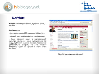 Marriott http://www.blogs.marriott.com/ Разделы:  Последние записи, Рубрики, Архив, Ссылки. Особенности: блог ведет лично  CEO  компании  Bill Marriott; каждый пост сопровождается аудиозаписью; Билл Марриотт пишет о корпоративной культуре компании, своих путешествиях по миру, публикует мысли о бизнесе. Невероятно увлекательно смотреть на мир глазами владельца одной из лучших в мире сетей гостиниц.  