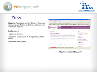 Yahoo http://www.ysearchblog.com/ Разделы:  Последние записи, О блоге, Политика комментариев, Подписка, Блогролл, Комьюнити читателей, Рубрики. Особенности: красивый дизайн; полезная информация об Интернете и работе  Yahho; комьюнити читателей. 