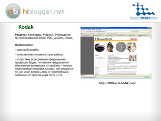 Kodak Особенности: красивый дизайн; качественная журналистская работа; отсутствие агрессивного продвижения продукции Кодак, читателям предлагается обсуждение волнующих их проблем - почему люди вообще покупают камеры, как решаются те или иные вопросы при их эксплуатации, забавные истории из мира фото и т.п.  Разделы:  Календарь, Рубрики, Руководство по использованию блога, РСС, Ссылки, Поиск,  http://1000nerds.kodak.com/ 