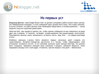 Из первых уст Владимир Долгов , глава Google Russia: Блог не должен копировать работу вашего пресс-центра. Это неформальная площадка, и стиль сообщений здесь должен быть иным, чем в пресс-релизах. Если вы считаете, что пресс-релизы тоже необходимо представить в сетевом дневнике, — лучше выделить под них отдельную директорию. Запустив блог, вам придется сделать так, чтобы свежие сообщения на нем появлялись не реже двух раз в неделю. И конечно, не бывает онлайн-дневника без комментариев посетителей. Пользователи должны иметь возможность оставлять посты, ведь блог — это форма разговора в Сети. Особенно важными в жизни блога являются первые несколько дней и недель его существования. Интернет-сообществу достаточно 2—3 постов, чтобы сформировать свое отношение: интересно или нет. И тут ключевое значение имеет фигура блоггера. Это должен быть сотрудник, прекрасно знающий вашу компанию и продукт, умеющий общаться, тонко парировать выпады в ее и свой адрес. И конечно, чувство юмора в этом деле — обязательно. 