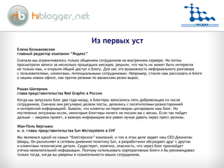 Елена Колмановская главный редактор компании “Яндекс” Сначала мы ограничивались только общением сотрудников на внутреннем сервере. Но потом просмотрели записи за несколько прошедших месяцев, решили, что часть их может быть интересна не только нам, и открыли общий доступ к блогу. Для нас это возможность неформального разговора с пользователями, клиентами, потенциальными сотрудниками. Например, стоило нам рассказать в блоге о нашем новом офисе, как приток резюме по вакансиям резко вырос. Роман Шатерник глава представительства Red Graphic в России Когда мы запускали блог два года назад, в блоггеры записались пять добровольцев из числа сотрудников. Сначала они регулярно делали посты, делились с посетителями разносторонней и интересной информацией. Бывало, что клиенты на переговорах цитировали наш блог. Но постепенно энтузиазм иссяк, некоторые блоггеры ничего не писали аж с весны. Если так пойдет дальше — закроем проект, а важную информацию все равно лучше давать через пресс-релизы. Жан-Поль Бергманс и. о. главы представительства Sun Microsystems в СНГ Мы являемся одной из самых “блоггерских” компаний, и тон в этом деле задает наш CEO Джонатан Шварц. Он разъясняет в сетевом дневнике политику Sun, а разработчики обсуждают друг с другом и клиентами технические детали. Существует, конечно, опасность, что через блог произойдет утечка нежелательной информации. Поэтому использовать корпоративные блоги я бы рекомендовал только тогда, когда вы уверены в сознательности ваших сотрудников. Из первых уст 