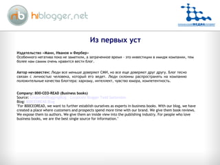Company: 800-CEO-READ (Business books)  Source:  CorporateBloggingBlog - Corporate Blogger Todd Sattersten Blog:  800CEOREAD Blog "For 800CEOREAD, we want to further establish ourselves as experts in business books. With our blog, we have created a place where customers and prospects spend more time with our brand. We give them book reviews. We expose them to authors. We give them an inside view into the publishing industry. For people who love business books, we are the best single source for information." Из первых уст Издательство «Манн, Иванов и Фербер» Особенного негатива пока не заметили, а затраченное время – это инвестиции в имидж компании, тем более нам самим очень нравится вести блог. Автор неизвестен:  Люди все меньше доверяют СМИ, но все еще доверяют друг другу. Блог тесно связан с личностью человека, который его ведет. Люди склонны распространять на компанию положительные качества блоггера: харизму, интеллект, чувство юмора, компетентность. 