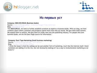 Company: 800-CEO-READ (Business books)  Source:  CorporateBloggingBlog - Corporate Blogger Todd Sattersten Blog:  800CEOREAD Blog "For 800CEOREAD, we want to further establish ourselves as experts in business books. With our blog, we have created a place where customers and prospects spend more time with our brand. We give them book reviews. We expose them to authors. We give them an inside view into the publishing industry. For people who love business books, we are the best single source for information." Company: Duct Tape Marketing (Small business marketing) Source:  CorporateBloggingBlogg - John Jantsch Blog:  The Duct Tape Marketing Blog "I think the lesson is that the weblog can be just another form of marketing, much like the Internet itself. Smart marketers are adding it to the mix, but not necessarily looking at it as a way to revolutionalize marketing as we know it." Из первых уст 